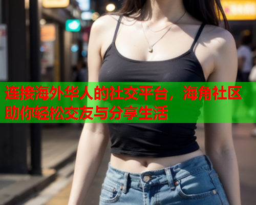 连接海外华人的社交平台，海角社区助你轻松交友与分享生活  第1张