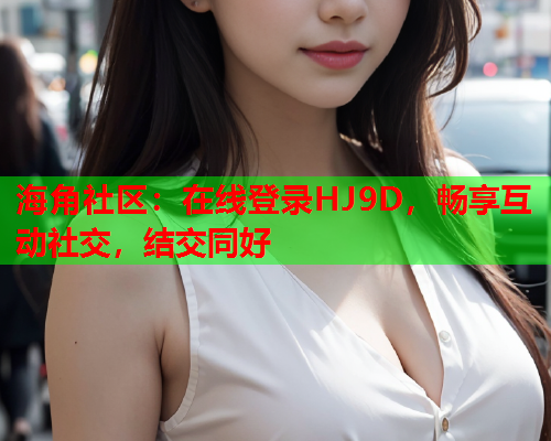 海角社区：在线登录HJ9D，畅享互动社交，结交同好  第1张